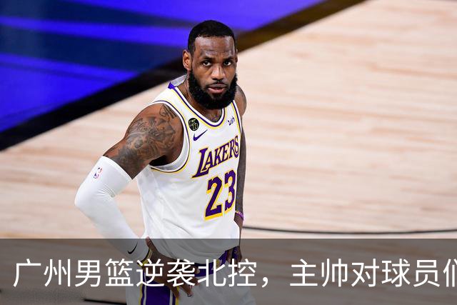 广州男篮逆袭北控，主帅对球员们赞不绝口！